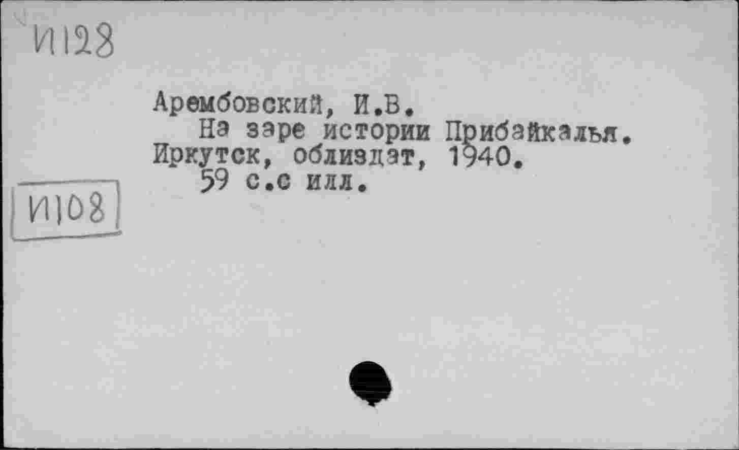 ﻿Арембовский, И.В.
На заре истории Прибайкалья. Иркутск, облиздэт, 1940.
59 с.с илл.